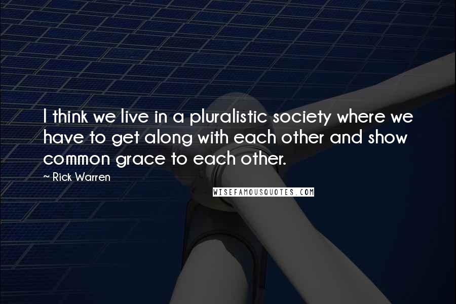 Rick Warren Quotes: I think we live in a pluralistic society where we have to get along with each other and show common grace to each other.