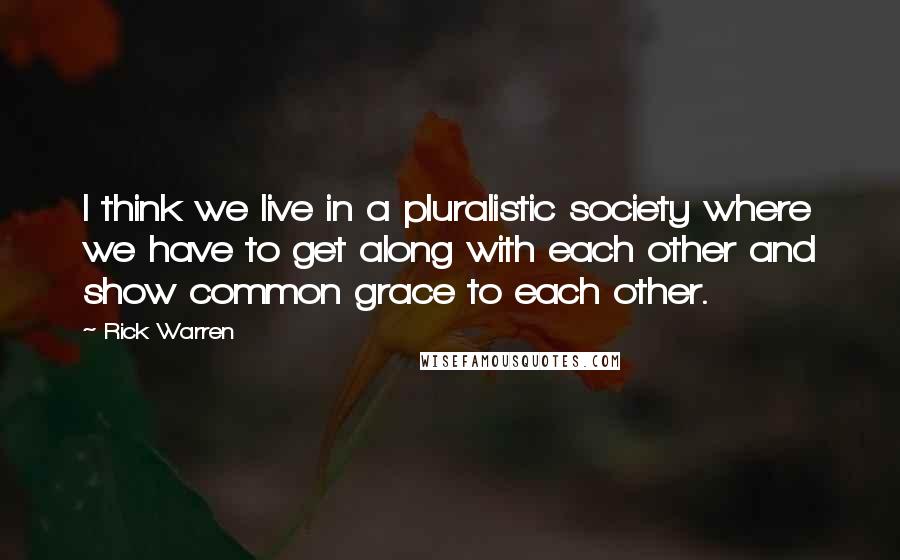 Rick Warren Quotes: I think we live in a pluralistic society where we have to get along with each other and show common grace to each other.