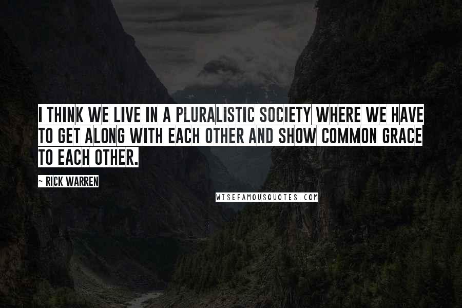 Rick Warren Quotes: I think we live in a pluralistic society where we have to get along with each other and show common grace to each other.