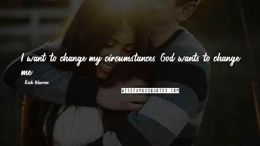 Rick Warren Quotes: I want to change my circumstances. God wants to change me.