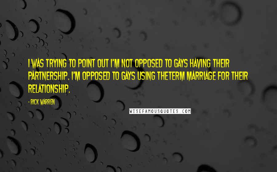 Rick Warren Quotes: I was trying to point out I'm not opposed to gays having their partnership. I'm opposed to gays using theterm marriage for their relationship.
