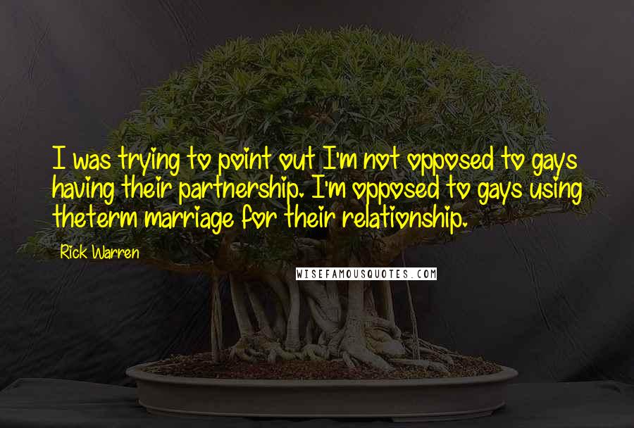 Rick Warren Quotes: I was trying to point out I'm not opposed to gays having their partnership. I'm opposed to gays using theterm marriage for their relationship.