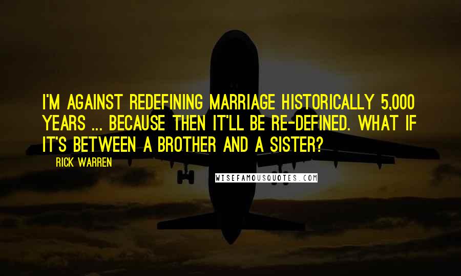 Rick Warren Quotes: I'm against redefining marriage historically 5,000 years ... because then it'll be re-defined. What if it's between a brother and a sister?