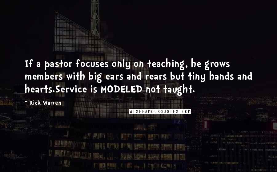 Rick Warren Quotes: If a pastor focuses only on teaching, he grows members with big ears and rears but tiny hands and hearts.Service is MODELED not taught.