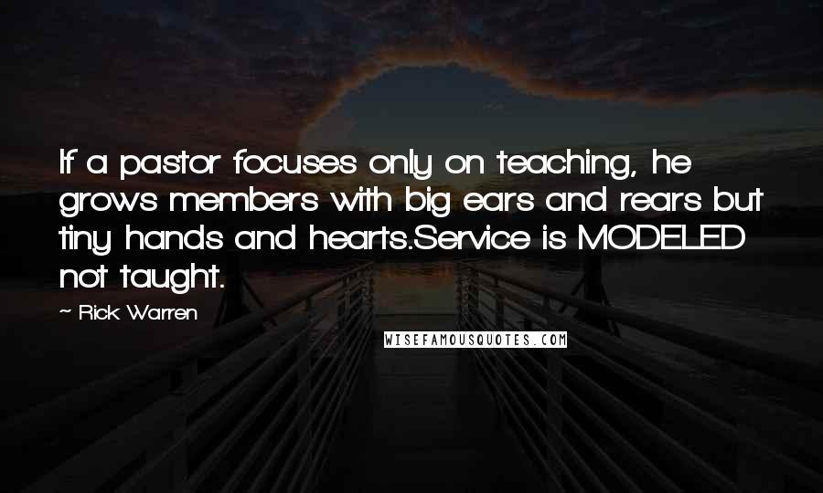 Rick Warren Quotes: If a pastor focuses only on teaching, he grows members with big ears and rears but tiny hands and hearts.Service is MODELED not taught.