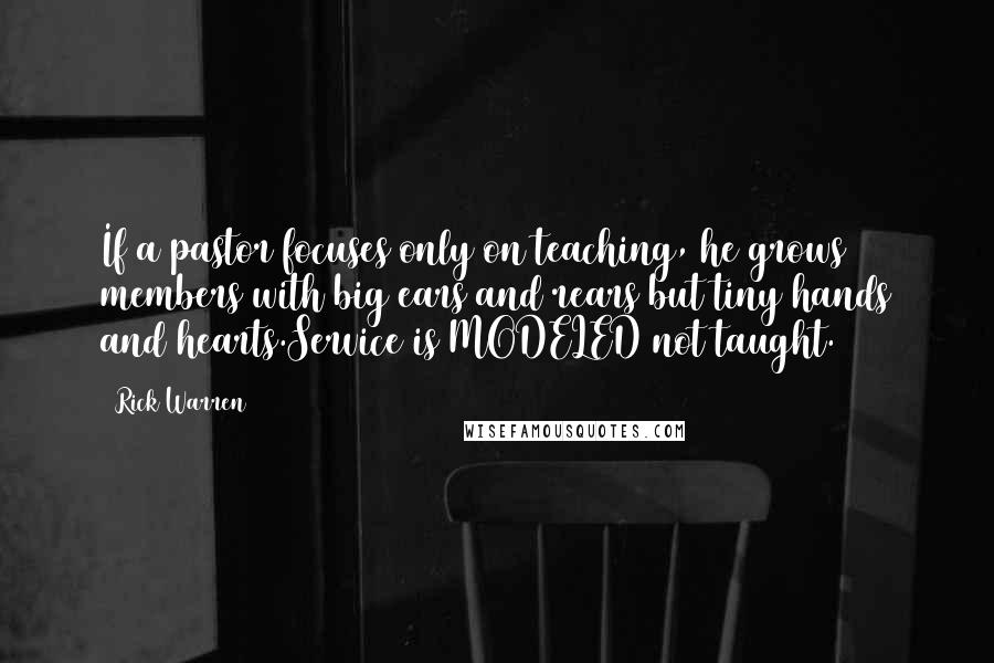 Rick Warren Quotes: If a pastor focuses only on teaching, he grows members with big ears and rears but tiny hands and hearts.Service is MODELED not taught.