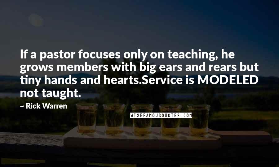 Rick Warren Quotes: If a pastor focuses only on teaching, he grows members with big ears and rears but tiny hands and hearts.Service is MODELED not taught.