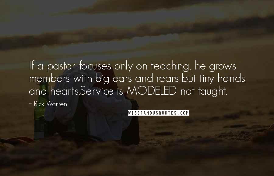 Rick Warren Quotes: If a pastor focuses only on teaching, he grows members with big ears and rears but tiny hands and hearts.Service is MODELED not taught.