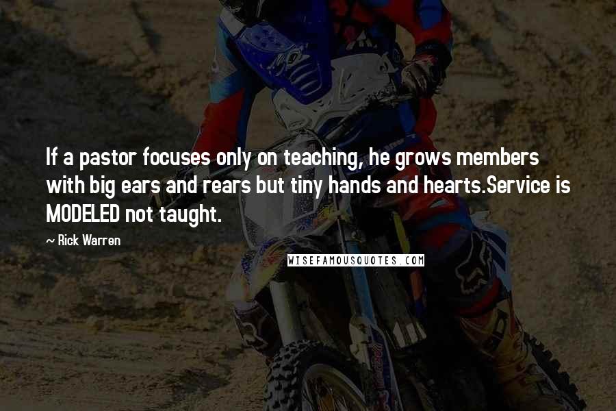 Rick Warren Quotes: If a pastor focuses only on teaching, he grows members with big ears and rears but tiny hands and hearts.Service is MODELED not taught.