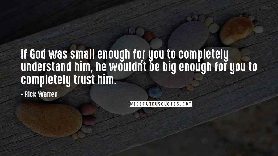 Rick Warren Quotes: If God was small enough for you to completely understand him, he wouldn't be big enough for you to completely trust him.