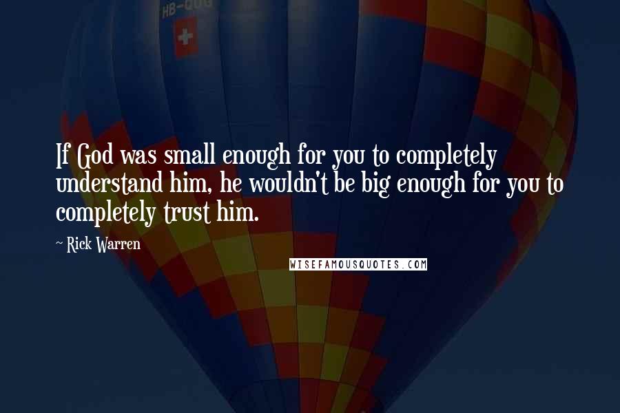 Rick Warren Quotes: If God was small enough for you to completely understand him, he wouldn't be big enough for you to completely trust him.