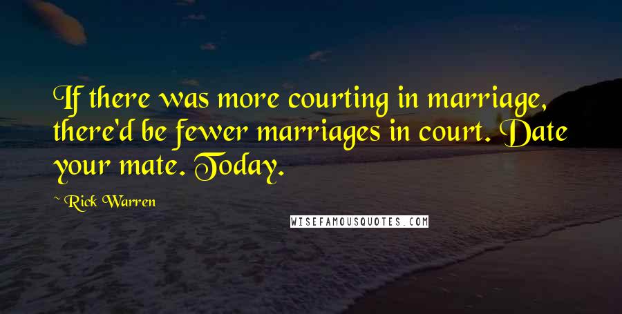 Rick Warren Quotes: If there was more courting in marriage, there'd be fewer marriages in court. Date your mate. Today.