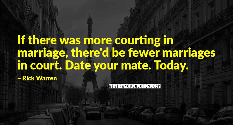 Rick Warren Quotes: If there was more courting in marriage, there'd be fewer marriages in court. Date your mate. Today.