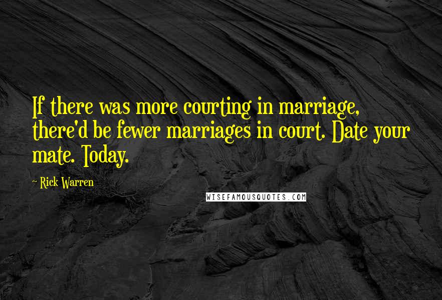 Rick Warren Quotes: If there was more courting in marriage, there'd be fewer marriages in court. Date your mate. Today.