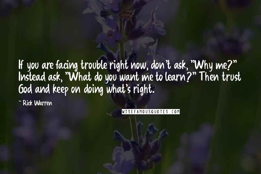 Rick Warren Quotes: If you are facing trouble right now, don't ask, "Why me?" Instead ask, "What do you want me to learn?" Then trust God and keep on doing what's right.