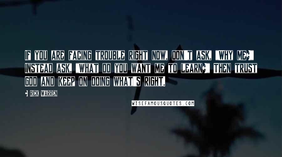 Rick Warren Quotes: If you are facing trouble right now, don't ask, "Why me?" Instead ask, "What do you want me to learn?" Then trust God and keep on doing what's right.