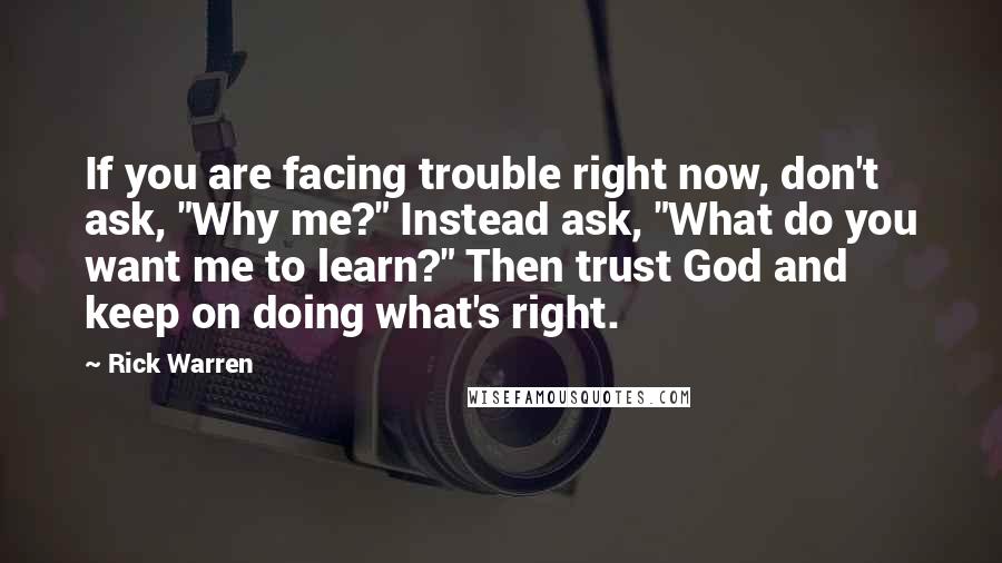 Rick Warren Quotes: If you are facing trouble right now, don't ask, "Why me?" Instead ask, "What do you want me to learn?" Then trust God and keep on doing what's right.