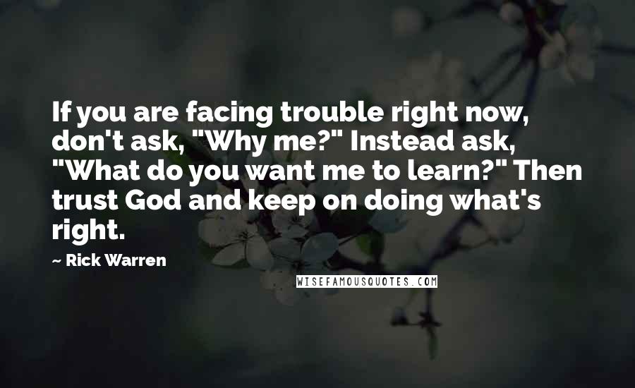 Rick Warren Quotes: If you are facing trouble right now, don't ask, "Why me?" Instead ask, "What do you want me to learn?" Then trust God and keep on doing what's right.