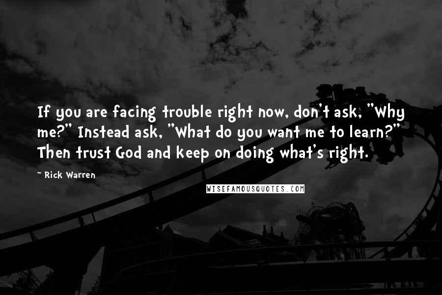 Rick Warren Quotes: If you are facing trouble right now, don't ask, "Why me?" Instead ask, "What do you want me to learn?" Then trust God and keep on doing what's right.