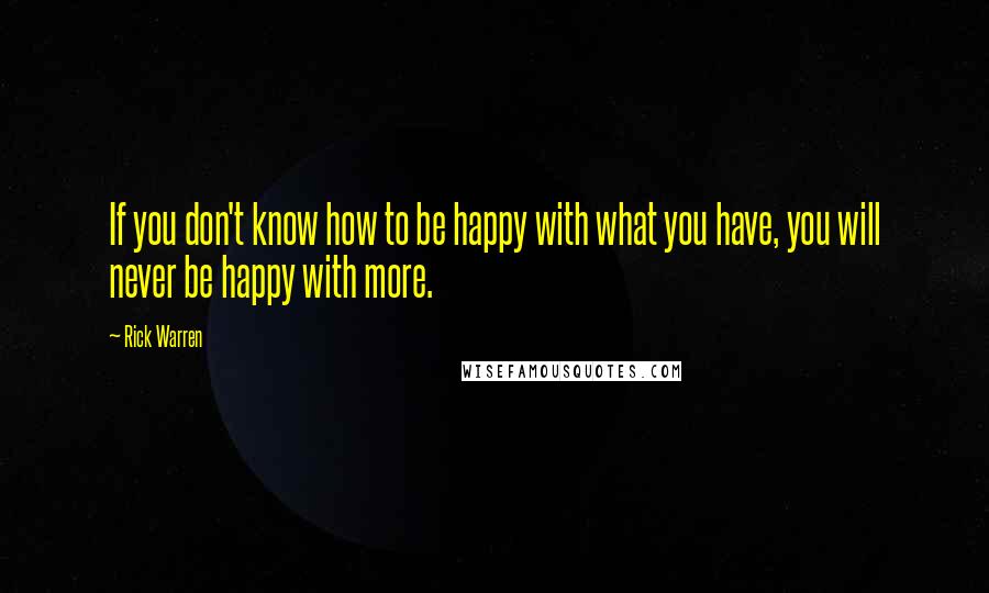 Rick Warren Quotes: If you don't know how to be happy with what you have, you will never be happy with more.