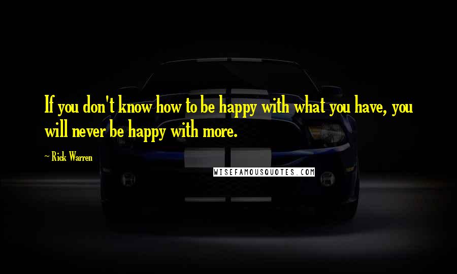 Rick Warren Quotes: If you don't know how to be happy with what you have, you will never be happy with more.