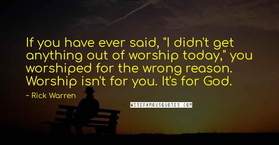 Rick Warren Quotes: If you have ever said, "I didn't get anything out of worship today," you worshiped for the wrong reason. Worship isn't for you. It's for God.