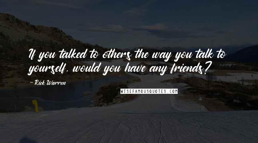 Rick Warren Quotes: If you talked to others the way you talk to yourself, would you have any friends?