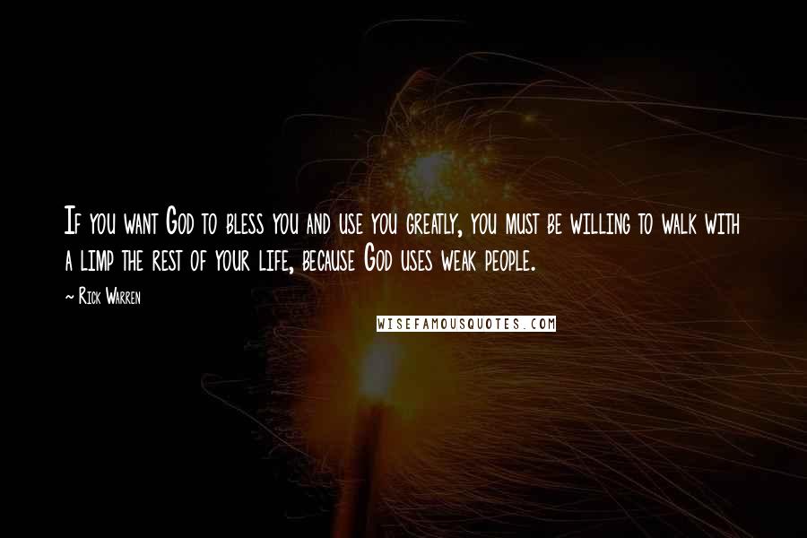 Rick Warren Quotes: If you want God to bless you and use you greatly, you must be willing to walk with a limp the rest of your life, because God uses weak people.