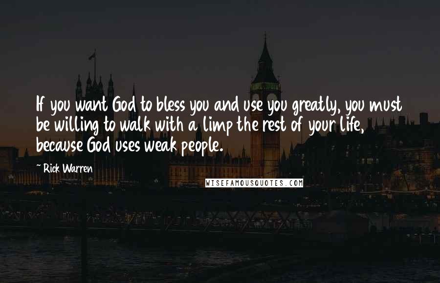Rick Warren Quotes: If you want God to bless you and use you greatly, you must be willing to walk with a limp the rest of your life, because God uses weak people.