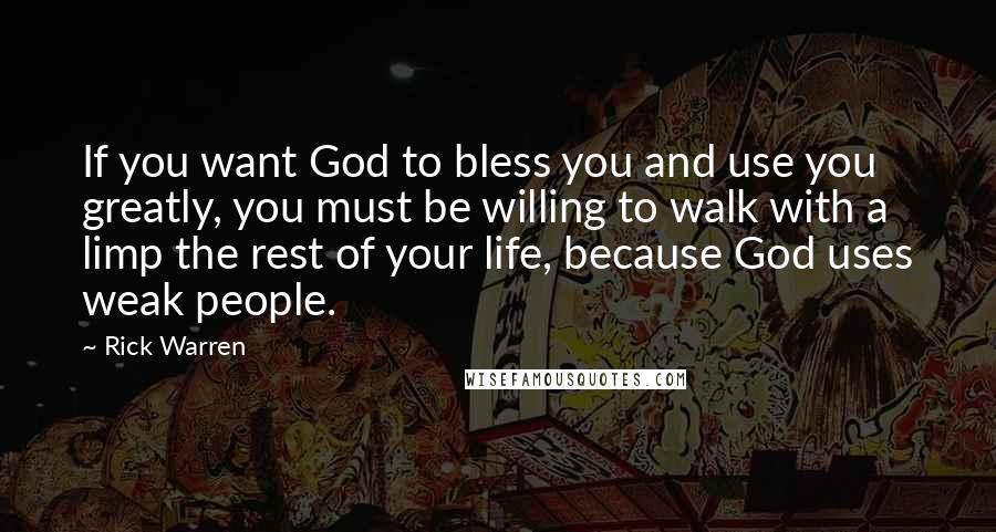 Rick Warren Quotes: If you want God to bless you and use you greatly, you must be willing to walk with a limp the rest of your life, because God uses weak people.