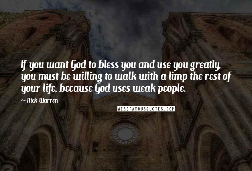 Rick Warren Quotes: If you want God to bless you and use you greatly, you must be willing to walk with a limp the rest of your life, because God uses weak people.