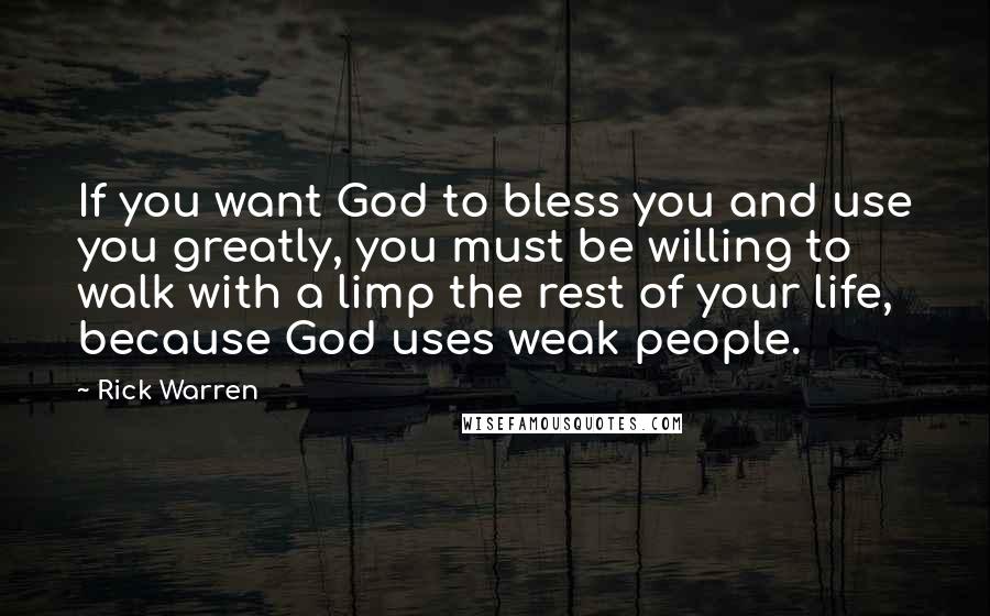 Rick Warren Quotes: If you want God to bless you and use you greatly, you must be willing to walk with a limp the rest of your life, because God uses weak people.