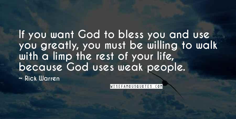 Rick Warren Quotes: If you want God to bless you and use you greatly, you must be willing to walk with a limp the rest of your life, because God uses weak people.