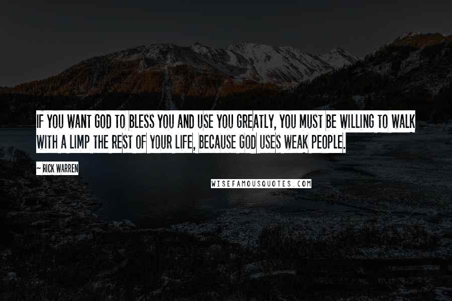 Rick Warren Quotes: If you want God to bless you and use you greatly, you must be willing to walk with a limp the rest of your life, because God uses weak people.