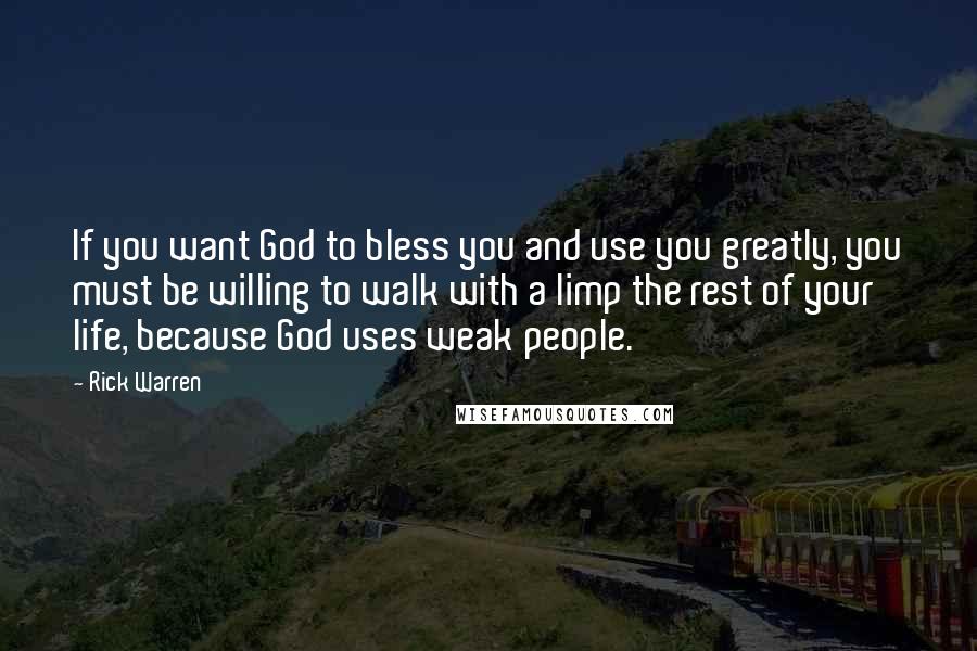 Rick Warren Quotes: If you want God to bless you and use you greatly, you must be willing to walk with a limp the rest of your life, because God uses weak people.