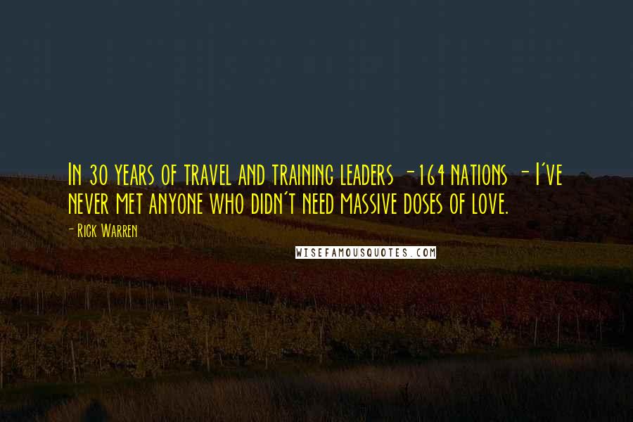 Rick Warren Quotes: In 30 years of travel and training leaders -164 nations - I've never met anyone who didn't need massive doses of love.