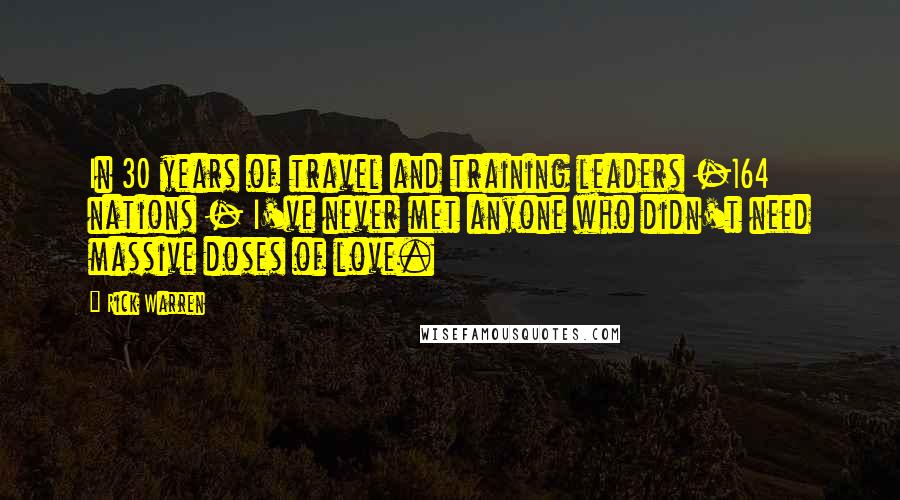 Rick Warren Quotes: In 30 years of travel and training leaders -164 nations - I've never met anyone who didn't need massive doses of love.