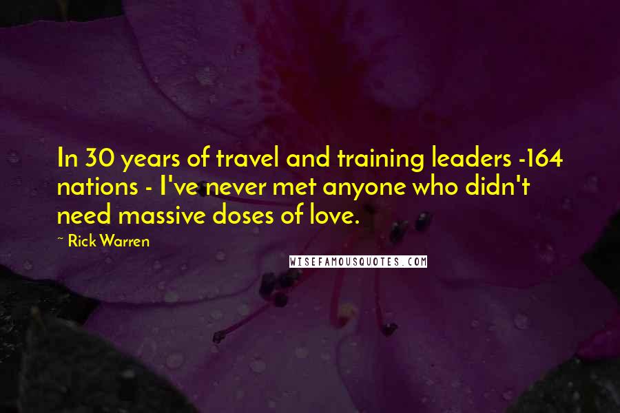 Rick Warren Quotes: In 30 years of travel and training leaders -164 nations - I've never met anyone who didn't need massive doses of love.