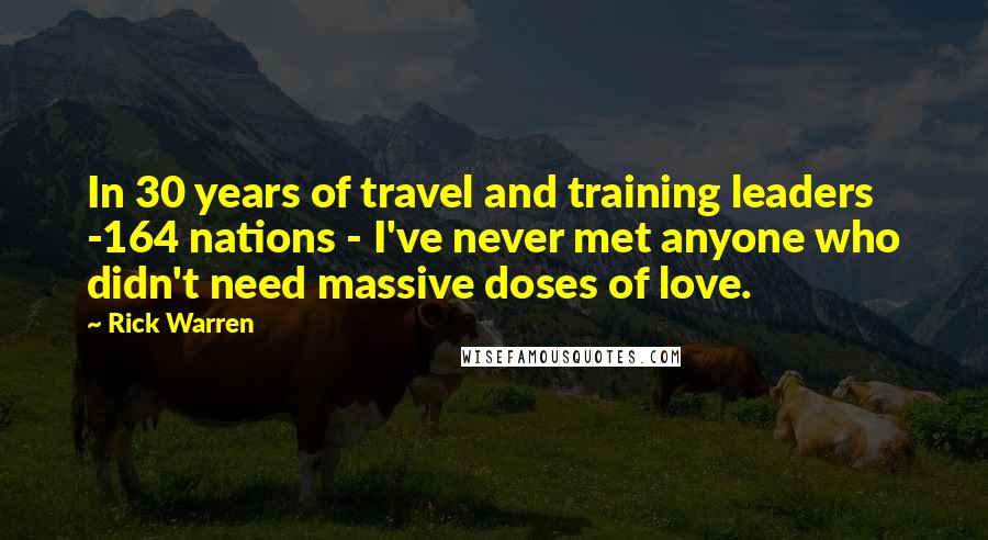 Rick Warren Quotes: In 30 years of travel and training leaders -164 nations - I've never met anyone who didn't need massive doses of love.