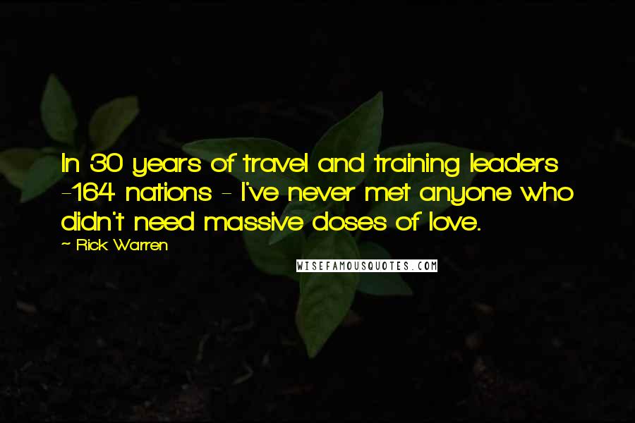 Rick Warren Quotes: In 30 years of travel and training leaders -164 nations - I've never met anyone who didn't need massive doses of love.