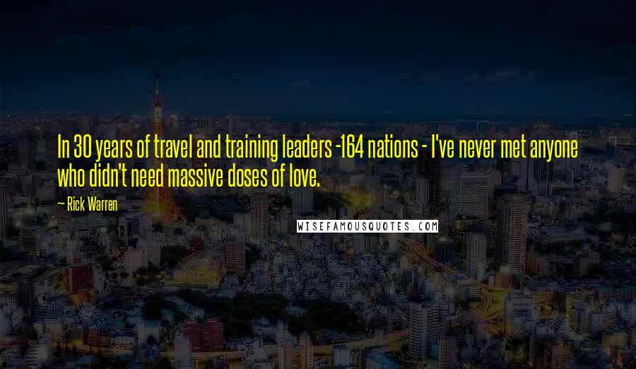 Rick Warren Quotes: In 30 years of travel and training leaders -164 nations - I've never met anyone who didn't need massive doses of love.