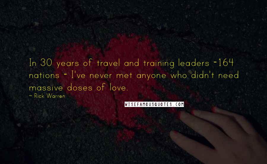 Rick Warren Quotes: In 30 years of travel and training leaders -164 nations - I've never met anyone who didn't need massive doses of love.