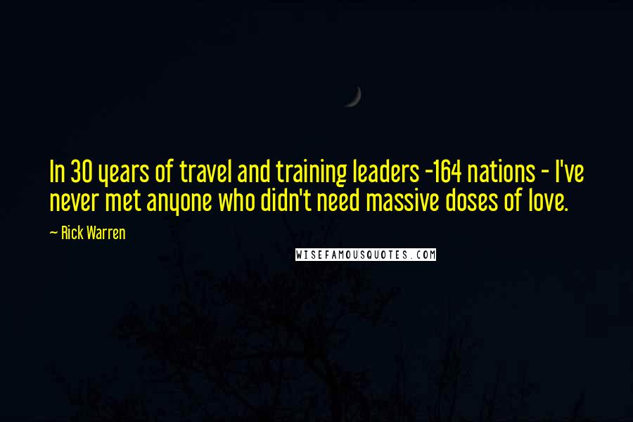 Rick Warren Quotes: In 30 years of travel and training leaders -164 nations - I've never met anyone who didn't need massive doses of love.