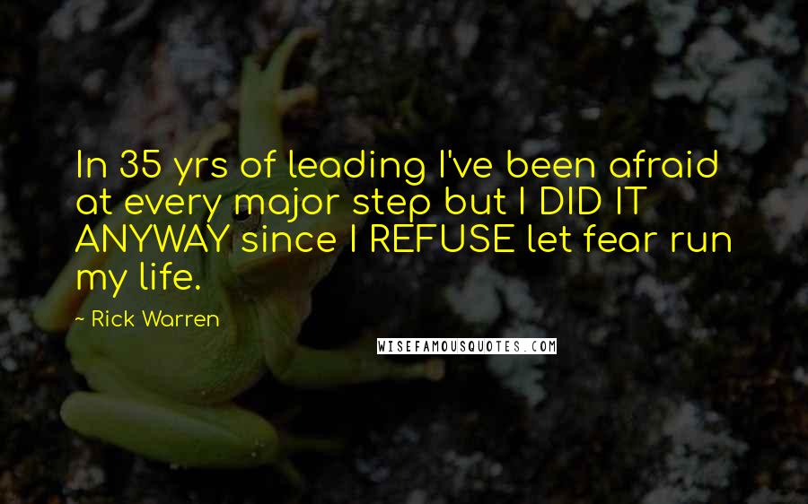 Rick Warren Quotes: In 35 yrs of leading I've been afraid at every major step but I DID IT ANYWAY since I REFUSE let fear run my life.