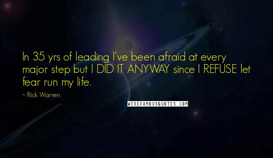 Rick Warren Quotes: In 35 yrs of leading I've been afraid at every major step but I DID IT ANYWAY since I REFUSE let fear run my life.