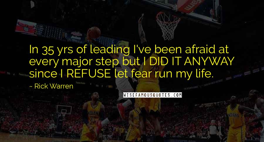 Rick Warren Quotes: In 35 yrs of leading I've been afraid at every major step but I DID IT ANYWAY since I REFUSE let fear run my life.