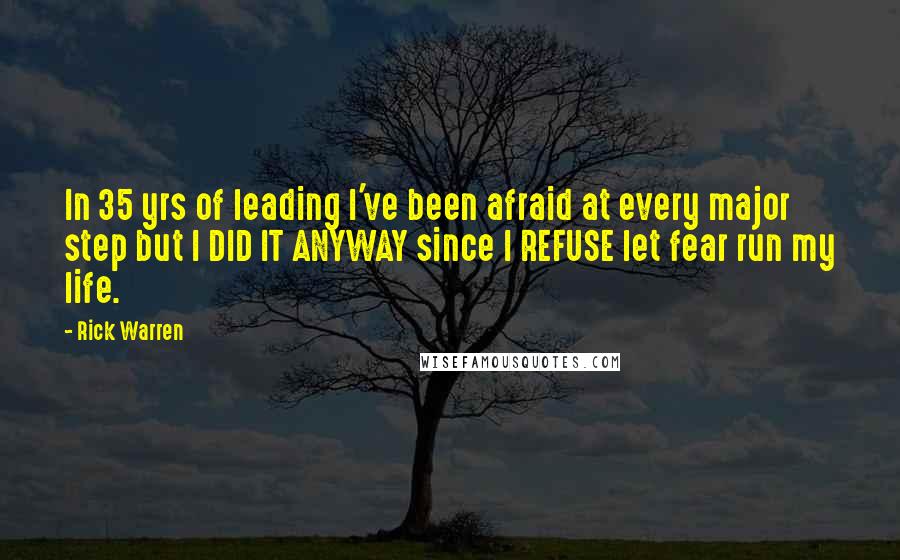 Rick Warren Quotes: In 35 yrs of leading I've been afraid at every major step but I DID IT ANYWAY since I REFUSE let fear run my life.