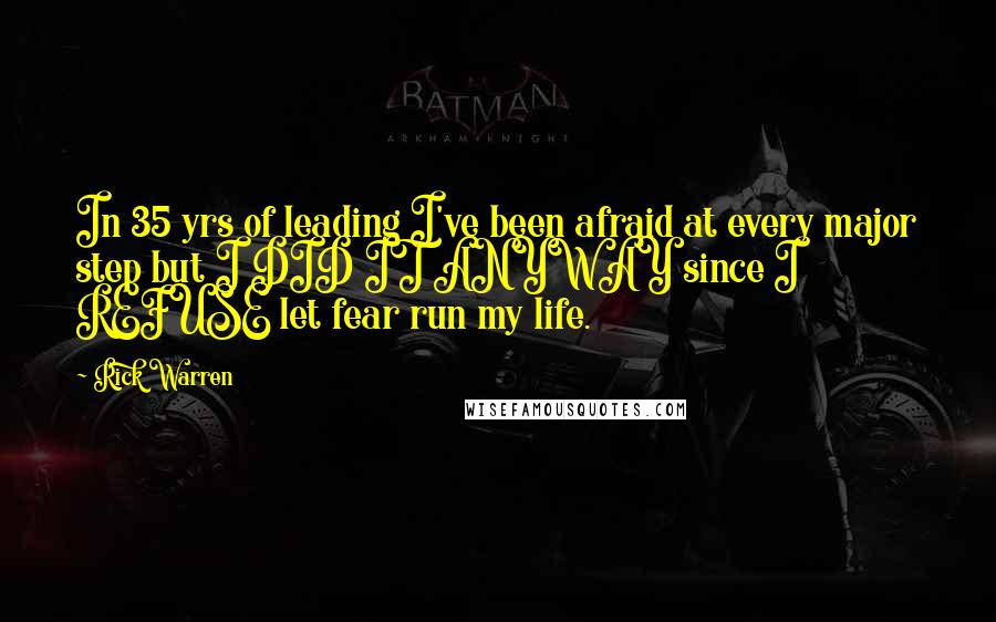 Rick Warren Quotes: In 35 yrs of leading I've been afraid at every major step but I DID IT ANYWAY since I REFUSE let fear run my life.