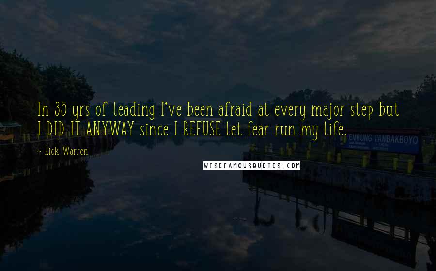 Rick Warren Quotes: In 35 yrs of leading I've been afraid at every major step but I DID IT ANYWAY since I REFUSE let fear run my life.