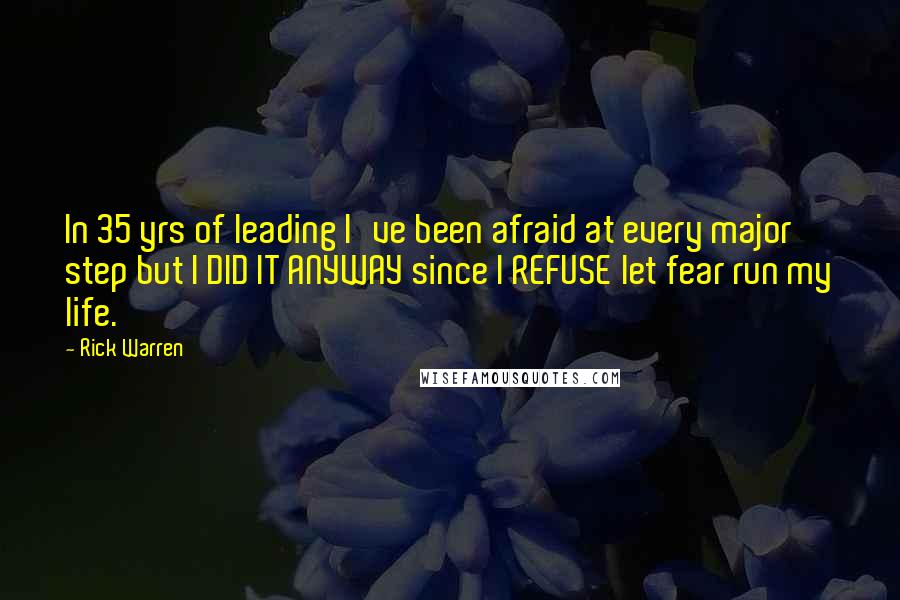 Rick Warren Quotes: In 35 yrs of leading I've been afraid at every major step but I DID IT ANYWAY since I REFUSE let fear run my life.